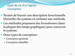14
Cycle de vie d’un logiciel
Conception
 Permet de fournir une description fonctionnelle
(formelle) du système en utilisant une méthode.
 Les méthodes proposent des formalismes (dans
la plupart des temps graphiques) pour concevoir
le système.
 Deux types de conception :
 Conception générale
 Conception détaillée
14
 