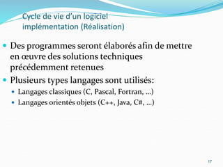 17
Cycle de vie d’un logiciel
implémentation (Réalisation)
 Des programmes seront élaborés afin de mettre
en œuvre des solutions techniques
précédemment retenues
 Plusieurs types langages sont utilisés:
 Langages classiques (C, Pascal, Fortran, …)
 Langages orientés objets (C++, Java, C#, …)
17
 