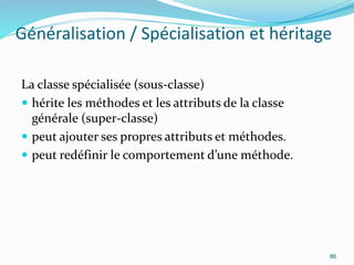 Généralisation / Spécialisation et héritage
La classe spécialisée (sous-classe)
 hérite les méthodes et les attributs de la classe
générale (super-classe)
 peut ajouter ses propres attributs et méthodes.
 peut redéfinir le comportement d’une méthode.
86
 