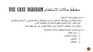 ‫االستخدام‬ ‫حاالت‬ ‫مخطط‬ ‫هو‬ ‫ما‬
‫يصف‬‫نظر‬ ‫وجهة‬ ‫من‬ ‫النظام‬،‫المستخدم‬‫تفاصيل‬ ‫في‬ ‫يدخل‬ ‫ال‬ ‫و‬ ‫خارجي‬ ‫مراقب‬ ‫نظر‬ ‫وجهة‬ ‫من‬ ‫أي‬
‫النظام‬ ‫عمل‬,‫أخرى‬ ‫مخططات‬ ‫إلى‬ ‫فعل‬ ‫كل‬ ‫تحقيق‬ ‫تفاصيل‬ ‫تترك‬
‫عمله‬ ‫كيفية‬ ‫على‬ ‫ليس‬ ‫و‬ ‫النظام‬ ‫يفعله‬ ‫ما‬ ‫على‬ ‫االستخدام‬ ‫مخططات‬ ‫تركز‬ ‫بالتالي‬
‫االستخدام‬ ‫حاالت‬ ‫لمخططات‬ ‫المكونة‬ ‫العناصر‬ ‫هي‬ ‫ما‬‫؟‬
.1‫النظام‬ ‫حدود‬
.2‫االستخدام‬ ‫حاالت‬
.3‫الفاعلون‬
.4‫العالقات‬
11
 