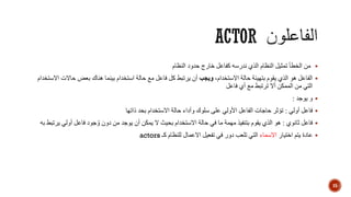 ‫النظام‬ ‫حدود‬ ‫خارج‬ ‫كفاعل‬ ‫ندرسه‬ ‫الذي‬ ‫النظام‬ ‫تمثيل‬ ‫الخطأ‬ ‫من‬
،‫االستخدام‬ ‫حالة‬ ‫بتهيئة‬ ‫يقوم‬ ‫الذي‬ ‫هو‬ ‫الفاعل‬‫ويجب‬‫حاال‬ ‫بعض‬ ‫هناك‬ ‫بينما‬ ‫استخدام‬ ‫حالة‬ ‫مع‬ ‫فاعل‬ ‫كل‬ ‫يرتبط‬ ‫أن‬‫االستخدام‬ ‫ت‬
‫فاعل‬ ‫أي‬ ‫مع‬ ‫ترتبط‬ ‫أال‬ ‫الممكن‬ ‫من‬ ‫التي‬
‫يوجد‬ ‫و‬:
‫أولي‬ ‫فاعل‬:‫ذاتها‬ ‫بحد‬ ‫االستخدام‬ ‫حالة‬ ‫وأداء‬ ‫سلوك‬ ‫على‬ ‫األولي‬ ‫الفاعل‬ ‫حاجات‬ ‫تؤثر‬
‫ثانوي‬ ‫فاعل‬:‫أولي‬ ‫فاعل‬ ‫جود‬ ُ‫و‬ ‫دون‬ ‫من‬ ‫يوجد‬ ‫أن‬ ‫يمكن‬ ‫ال‬ ‫بحيث‬ ‫االستخدام‬ ‫حالة‬ ‫في‬ ‫ما‬ ‫مهمة‬ ‫بتنفيذ‬ ‫يقوم‬ ‫الذي‬ ‫هو‬‫به‬ ‫يرتبط‬
‫اختيار‬ ‫يتم‬ ‫عادة‬‫االسماء‬‫كـ‬ ‫للنظام‬ ‫االعمال‬ ‫تفعيل‬ ‫في‬ ‫دور‬ ‫تلعب‬ ‫التي‬actors
15
 