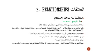 ‫االستخدام‬ ‫حاالت‬ ‫بين‬ ‫العالقات‬
b.‫التوسيع‬extend
‫أخرى‬ ‫استخدام‬ ‫حالة‬ ‫عمل‬ ‫توسع‬ ‫استخدام‬ ‫حالة‬,‫التالية‬ ‫الحاالت‬ ‫في‬ ‫تستخدم‬
‫ما‬ ‫حالة‬ ‫سلوك‬ ‫من‬ ‫اختياري‬ ‫كجزء‬,‫وجود‬ ‫ال‬‫لحالة‬‫الموسعة‬ ‫االستخدام‬‫األساس‬ ‫االستخدام‬ ‫حالة‬ ‫وجود‬ ‫دون‬‫حالة‬ ‫لكن‬ ‫و‬
‫األساس‬ ‫االستخدام‬‫الموسعة‬ ‫االستخدام‬ ‫حالة‬ ‫دون‬ ‫يوجد‬ ‫أن‬ ‫ممكن‬
‫معينة‬ ‫ظروف‬ ‫في‬ ‫فقط‬ ‫تنفيذها‬ ‫يمكن‬ ‫كحالة‬(‫معين‬ ‫شرط‬ ‫وفق‬ ‫أخرى‬ ‫إلى‬ ‫حالة‬ ‫من‬ ‫االنتقال‬)
‫يمكن‬‫األساس‬ ‫االستخدام‬ ‫لحالة‬‫أن‬‫لديها‬ ‫يكون‬‫استخدام‬ ‫حاالت‬ ‫عدة‬‫موسعة‬
‫حالة‬ ‫بتوسعة‬ ‫نقوم‬ ‫أن‬ ‫يمكن‬‫االستخدام‬‫الموسعة‬
‫األساس‬ ‫االستخدام‬ ‫حالة‬ ‫من‬ ‫السهم‬ ‫جهة‬base use case‫الموسعة‬ ‫االستخدام‬ ‫حالة‬ ‫إلى‬extended use case
20
 