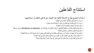 ‫استنتاجهم‬ ‫أو‬ ‫النظام‬ ‫فاعلي‬ ‫عن‬ ‫البحث‬ ‫عند‬ ‫التالية‬ ‫األسئلة‬ ‫بطرح‬ ‫نصح‬ُ‫ي‬ ‫ما‬ ً‫ة‬‫عاد‬:
‫النظام؟‬ ‫في‬ ‫األحداث‬ ‫بإطالق‬ ‫يقوم‬ ‫الذي‬ ‫ما‬ ‫أو‬ ‫ن‬َ‫م‬
‫معين؟‬ ‫لحدث‬ ‫االستجابة‬ ‫أجل‬ ‫من‬ ‫النظام‬ ‫مع‬ ‫يتفاعل‬ ‫الذي‬ ‫ما‬ ‫أو‬ ‫ن‬َ‫م‬
‫هل‬‫النظام؟‬ ‫إلدارة‬ ‫مخصصة‬ ‫واجهات‬ ‫أية‬ ‫توجد‬
‫نظام‬ ‫مع‬ ‫المعلومات‬ ‫تبادل‬ ‫أو‬ ‫للتعاطي‬ ً‫ا‬‫مستقبلي‬ ‫أو‬ ً‫ا‬‫حالي‬ ‫النظام‬ ‫يحتاج‬ ‫هل‬‫آخر‬(Hardware or software)‫؟‬ً‫ا‬‫مسبق‬ ‫موجود‬
‫النظام؟‬ ‫في‬ ً‫ا‬‫مسبق‬ ‫فون‬ّ‫عر‬ُ‫م‬ ‫فاعلون‬ ‫يوجد‬ ‫هل‬
‫تجهيزات‬ ‫أية‬ ‫توجد‬ ‫هل‬‫عتادية‬‫تتم‬ ‫أن‬ ‫ينبغي‬ ‫الذي‬ ‫النظام‬ ‫مع‬ ‫بالتفاعل‬ ‫تقوم‬ ‫برمجية‬ ‫أو‬‫نمذجته‬‫التحليل؟‬ ‫مرحلة‬ ‫أثناء‬
‫الحدث؟‬ ‫بهذا‬ ‫خارجي‬ ‫كيان‬ ‫أي‬ ‫إبالغ‬ ‫الضروري‬ ‫من‬ ‫هل‬ ،‫النظام‬ ‫في‬ ‫معين‬ ‫حدث‬ ‫حصل‬ ‫إذا‬
‫معينة؟‬ ‫مهمة‬ ‫إتمام‬ ‫بهدف‬ ‫سؤال‬ ‫أي‬ ‫معين‬ ‫خارجي‬ ‫كيان‬ ‫يسأل‬ ‫أن‬ ‫إلى‬ ‫النظام‬ ‫يحتاج‬ ‫هل‬
27
 