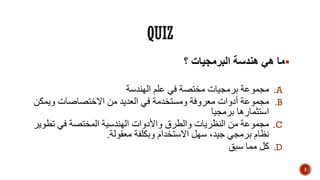 ‫؟‬ ‫البرمجيات‬ ‫هندسة‬ ‫هي‬ ‫ما‬
.A‫الهندسة‬ ‫علم‬ ‫في‬ ‫مختصة‬ ‫برمجيات‬ ‫مجموعة‬
.B‫ويمك‬ ‫االختصاصات‬ ‫من‬ ‫العديد‬ ‫في‬ ‫ومستخدمة‬ ‫معروفة‬ ‫أدوات‬ ‫مجموعة‬‫ن‬
‫برمجيا‬ ‫استثمارها‬
.C‫تطو‬ ‫في‬ ‫المختصة‬ ‫الهندسية‬ ‫واألدوات‬ ‫والطرق‬ ‫النظريات‬ ‫من‬ ‫مجموعة‬‫ير‬
‫معقولة‬ ‫وبكلفة‬ ‫االستخدام‬ ‫سهل‬ ،‫جيد‬ ‫برمجي‬ ‫نظام‬.
.D‫سبق‬ ‫مما‬ ‫كل‬
3
 
