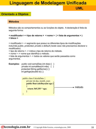 Linguagem de Modelagem Unificada
© Copyright Rildo Ferreira, e-tecnologia.com, 2009
UML
10
public class CalculaData {
private int day, month, year;
public float calcDays(int age )
{
return 365.25F * age;
}
}
Métodos
método
Métodos são os comportamentos ou as funções do objeto. A declaração é feita da
seguinte forma:
< modificador > < tipo de retorno > < nome > ( < lista de argumentos > )
< bloco >
< modificador > -> segmento que possui os diferentes tipos de modificações
incluíndo public, protected, private e default (neste caso não precisamos declarar o
modificador).
< tipo de retorno > -> indica o tipo de retorno do método.
< nome > -> nome que identifica o método.
< lista de argumentos > -> todos os valores que serão passados como
argumentos.
Exemplos: public void somaDias (int dias) { }
private int somaMes(int mês) { }
protected String getNome() { }
int getAge(double id) { }
Orientado a Objetos
 