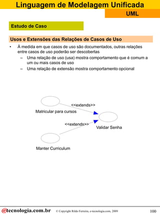 Linguagem de Modelagem Unificada
© Copyright Rildo Ferreira, e-tecnologia.com, 2009
UML
100
Usos e Extensões das Relações de Casos de Uso
• À medida em que casos de uso são documentados, outras relações
entre casos de uso poderão ser descobertas
– Uma relação de uso (usa) mostra comportamento que é comum a
um ou mais casos de uso
– Uma relação de extensão mostra comportamento opcional
Matricular para cursos
<<extends>>
Validar Senha
<<extends>>
Manter Curriculum
Estudo de Caso
 