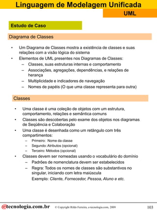 Linguagem de Modelagem Unificada
© Copyright Rildo Ferreira, e-tecnologia.com, 2009
UML
103
Diagrama de Classes
• Um Diagrama de Classes mostra a existência de classes e suas
relações com a visão lógica do sistema
• Elementos de UML presentes nos Diagramas de Classes:
– Classes, suas estruturas internas e comportamento
– Associações, agregações, dependências, e relações de
herança
– Multiplicidade e indicadores de navegação
– Nomes de papéis (O que uma classe representa para outra)
Classes
• Uma classe é uma coleção de objetos com um estrutura,
comportamento, relações e semântica comuns
• Classes são descobertas pelo exame dos objetos nos diagramas
de Seqüência e Colaboração
• Uma classe é desenhada como um retângulo com três
compartimentos:
– Primeiro: Nome da classe
– Segundo: Atributos (opcional)
– Terceiro: Métodos (opcional)
• Classes devem ser nomeadas usando o vocabulário do domínio
– Padrões de nomenclatura devem ser estabelecidos
– Regra: Todos os nomes de classes são substantivos no
singular, iniciando com letra maiúscula
Exemplo: Cliente, Fornecedor, Pessoa, Aluno e etc.
Estudo de Caso
 