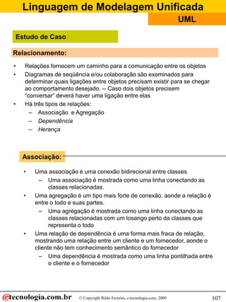 Linguagem de Modelagem Unificada
© Copyright Rildo Ferreira, e-tecnologia.com, 2009
UML
107
Relacionamento:
• Relações fornecem um caminho para a comunicação entre os objetos
• Diagramas de seqüência e/ou colaboração são examinados para
determinar quais ligações entre objetos precisam existir para se chegar
ao comportamento desejado. -- Caso dois objetos precisem
“conversar” deverá haver uma ligação entre elas
• Há três tipos de relações:
– Associação e Agregação
– Dependência
– Herança
• Uma associação é uma conexão bidirecional entre classes
– Uma associação é mostrada como uma linha conectando as
classes relacionadas.
• Uma agregação é um tipo mais forte de conexão, aonde a relação é
entre o todo e suas partes.
– Uma agregação é mostrada como uma linha conectando as
classes relacionadas com um losango perto da classes que
representa o todo
• Uma relação de dependência é uma forma mais fraca de relação,
mostrando uma relação entre um cliente e um fornecedor, aonde o
cliente não tem conhecimento semântico do fornecedor
– Uma dependência é mostrada como uma linha pontilhada entre
o cliente e o fornecedor
Associação:
Estudo de Caso
 