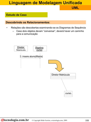 Linguagem de Modelagem Unificada
© Copyright Rildo Ferreira, e-tecnologia.com, 2009
UML
108
Descobrindo os Relacionamentos:
• Relações são descobertas examinando-se os Diagramas de Sequência
– Caso dois objetos devam “conversar”, deverá haver um caminho
para a comunicação
Diretor
Matrícula
Álgebra
curso
3: insere aluno(Maria)
Diretor Matrúcula
curso
Estudo de Caso
 