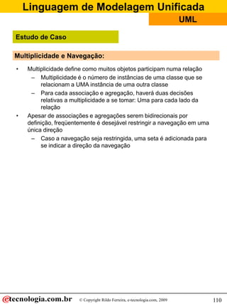 Linguagem de Modelagem Unificada
© Copyright Rildo Ferreira, e-tecnologia.com, 2009
UML
110
Multiplicidade e Navegação:
• Multiplicidade define como muitos objetos participam numa relação
– Multiplicidade é o número de instâncias de uma classe que se
relacionam a UMA instância de uma outra classe
– Para cada associação e agregação, haverá duas decisões
relativas a multiplicidade a se tomar: Uma para cada lado da
relação
• Apesar de associações e agregações serem bidirecionais por
definição, freqüentemente é desejável restringir a navegação em uma
única direção
– Caso a navegação seja restringida, uma seta é adicionada para
se indicar a direção da navegação
Estudo de Caso
 