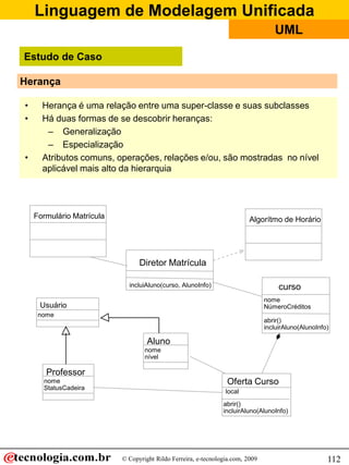Linguagem de Modelagem Unificada
© Copyright Rildo Ferreira, e-tecnologia.com, 2009
UML
112
Herança
• Herança é uma relação entre uma super-classe e suas subclasses
• Há duas formas de se descobrir heranças:
– Generalização
– Especialização
• Atributos comuns, operações, relações e/ou, são mostradas no nível
aplicável mais alto da hierarquia
nome
Usuário
Formulário Matrícula Algorítmo de Horário
Diretor Matrícula
incluiAluno(curso, AlunoInfo)
Oferta Curso
local
abrir()
incluirAluno(AlunoInfo)
Aluno
nome
nível
curso
nome
NúmeroCréditos
abrir()
incluirAluno(AlunoInfo)
Professor
nome
StatusCadeira
Estudo de Caso
 