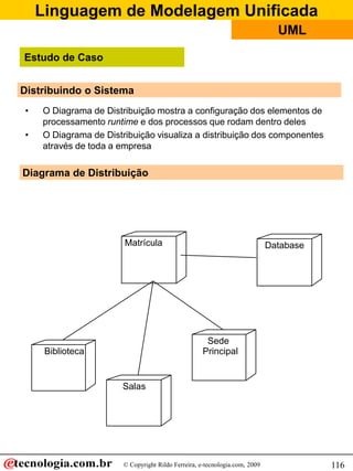 Linguagem de Modelagem Unificada
© Copyright Rildo Ferreira, e-tecnologia.com, 2009
UML
116
Distribuindo o Sistema
• O Diagrama de Distribuição mostra a configuração dos elementos de
processamento runtime e dos processos que rodam dentro deles
• O Diagrama de Distribuição visualiza a distribuição dos componentes
através de toda a empresa
Matrícula Database
Biblioteca
Salas
Sede
Principal
Diagrama de Distribuição
Estudo de Caso
 