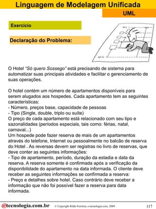 Linguagem de Modelagem Unificada
© Copyright Rildo Ferreira, e-tecnologia.com, 2009
UML
117
Exercício
O Hotel “Só quero Sossego” está precisando de sistema para
automatizar suas principais atividades e facilitar o gerenciamento de
suas operações.
O hotel contém um número de apartamentos disponíveis para
serem alugados aos hospedes. Cada apartamento tem as seguintes
características:
- Número, preços base, capacidade de pessoas
- Tipo (Single, double, triplo ou suíte)
O preço de cada apartamento está relacionado com seu tipo e
sazonalidades (períodos especiais, tais como: férias, natal,
carnaval...)
Um hospede pode fazer reserva de mais de um apartamentos
através do telefone, Internet ou pessoalmente no balcão de reserva
do Hotel . As reversas devem ser registras no livro de reservas, que
deve conter as seguintes informações:
- Tipo de apartamento, período, duração da estadia e data da
reserva. A reserva somente é confirmada após a verificação da
disponibilidade do apartamento na data informada. O cliente deve
receber as seguintes informações se confirmada a reserva:
- Preço e detalhes sobre hotel. Caso contrário deve receber a
informação que não foi possível fazer a reserva para data
informada.
Declaração do Problema:
 