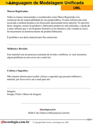 Linguagem de Modelagem Unificada
© Copyright Rildo Ferreira, e-tecnologia.com, 2009
UML
123
Notas:
Marcas Registradas:
Todos os termos mencionados e reconhecidos como Marca Registrada e/ou
comercial são de responsabilidade de seus proprietários. O autor informa não estar
associada a nenhum produto e/ou fornecedor apresentado neste material. No decorrer
deste, imagens, nomes de produtos e fabricantes podem ter sido utilizados, e desde já
o autor informa que o uso é apenas ilustrativo e/ou educativo, não visando ao lucro,
favorecimento ou desmerecimento do produto/fabricante.
É proibido o uso deste material para fins comerciais.
Melhoria e Revisão:
Este material esta em processo constante de revisão e melhoria, se você encontrou
algum problema ou erro envie um e-mail nós.
Criticas e Sugestões:
Nós estamos abertos para receber criticas e sugestões que possam melhorar o
material, por favor envie um e-mail para nós.
Rildo F dos Santos (rildosan@uol.com.br)
Imagens:
Google, Flickr e Banco de Imagem.
 
