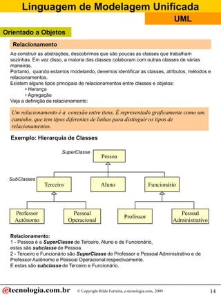 Linguagem de Modelagem Unificada
© Copyright Rildo Ferreira, e-tecnologia.com, 2009
UML
14
Um relacionamento é a conexão entre itens. É representado graficamente como um
caminho, que tem tipos diferentes de linhas para distinguir os tipos de
relacionamentos.
Ao construir as abstrações, descobrimos que são poucas as classes que trabalham
sozinhas. Em vez disso, a maioria das classes colaboram com outras classes de várias
maneiras.
Portanto, quando estamos modelando, devemos identificar as classes, atributos, métodos e
relacionamentos.
Existem alguns tipos principais de relacionamentos entre classes e objetos:
• Herança
• Agregação
Veja a definição de relacionamento:
Exemplo: Hierarquia de Classes
Pessoa
Aluno Funcionário
Professor
Pessoal
Administrativo
Terceiro
Professor
Autônomo
Pessoal
Operacional
SubClasses
SuperClasse
Relacionamento:
1 - Pessoa é a SuperClasse de Terceiro, Aluno e de Funcionário,
estas são subclasse de Pessoa.
2 - Terceiro e Funcionário são SuperClasse de Professor e Pessoal Administrativo e de
Professor Autônomo e Pessoal Operacional respectivamente.
E estas são subclasse de Terceiro e Funcionário.
Relacionamento
Orientado a Objetos
 