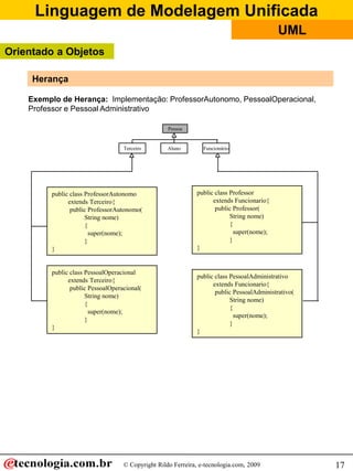 Linguagem de Modelagem Unificada
© Copyright Rildo Ferreira, e-tecnologia.com, 2009
UML
17
Pessoa
AlunoTerceiro
public class ProfessorAutonomo
extends Terceiro{
public ProfessorAutonomo(
String nome)
{
super(nome);
}
}
public class PessoalOperacional
extends Terceiro{
public PessoalOperacional(
String nome)
{
super(nome);
}
}
public class Professor
extends Funcionario{
public Professor(
String nome)
{
super(nome);
}
}
public class PessoalAdministrativo
extends Funcionario{
public PessoalAdministrativo(
String nome)
{
super(nome);
}
}
Funcionário
Exemplo de Herança: Implementação: ProfessorAutonomo, PessoalOperacional,
Professor e Pessoal Administrativo
Herança
Orientado a Objetos
 