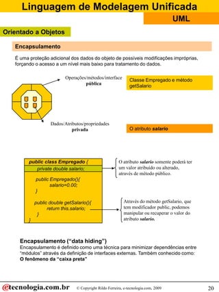 Linguagem de Modelagem Unificada
© Copyright Rildo Ferreira, e-tecnologia.com, 2009
UML
20
É uma proteção adicional dos dados do objeto de possíveis modificações impróprias,
forçando o acesso a um nível mais baixo para tratamento do dados.
Operações/métodos/interface
pública
Dados/Atributos/propriedades
privada
Encapsulamento (“data hiding”)
Encapsulamento é definido como uma técnica para minimizar dependências entre
“módulos” através da definição de interfaces externas. Também conhecido como:
O fenômeno da “caixa preta”
Encapsulamento
public class Empregado {
private double salario;
public Empregado(){
salario=0.00;
}
public double getSalario(){
return this.salario;
}
}
O atributo salario somente poderá ter
um valor atribuído ou alterado,
através de método público.
Através do método getSalario, que
tem modificador public, podemos
manipular ou recuperar o valor do
atributo salario.
Classe Empregado e método
getSalario
O atributo salario
private double salario;
Orientado a Objetos
 