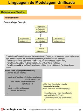 Linguagem de Modelagem Unificada
© Copyright Rildo Ferreira, e-tecnologia.com, 2009
UML
23
public class EmpregadoExemplo {
private double salario;
public void setSalario(int diastrabalhados,
double valorhora ){
this.salario = diastrabalhados *
valorhora * 8;
}
public double getSalario(){
return this.salario;
}
}
public class Engenheiro extends
EmpregadoExemplo {
public static void main(String args[])
{
Engenheiro eng = new Engenheiro();
eng.setSalario(22, 35.00);
System.out.println(eng.getSalario());
}
}
O método setSalario é herdado da Superclasse (Empregado), entretanto para cada cargo
(tipo de empregado) ele tem uma implementação diferente. Por exemplo:
- Para Engenheiro e Secretária salário = (Dias Trabalhados x Valor hora)
- Para Gerente salário = (Dias Trabalhados x Valor hora) + Bônus
- Para Diretor salário = (Dias Trabalhados x Valor hora) + Bônus + Participação nos
lucros.
Overrinding - Exemplo:
Empregado
setSalario()
getSalario()
Engenheiro
getSalario()
Gerente
getSalario()
Diretor
getSalario()
Secretária
getSalario()
Polimorfismo
Orientado a Objetos
 