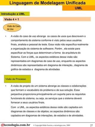 Linguagem de Modelagem Unificada
© Copyright Rildo Ferreira, e-tecnologia.com, 2009
UML
27
• A visão do caso de uso abrange os casos de usos que descrevem o
comportamento do sistema conforme é visto pelos seus usuários
finais, analista e pessoal de teste. Essa visão não especifica realmente
a organização do sistema de softwasre. Porém , ela existe para
especificar as forças que determinam a forma da arquitetura do
Sistema. Com a UML, os aspectos estáticos dessa visão são
representados em diagramas de caso de uso, enquanto os aspectos
dinâmicos são representados em diagrama de interação., diagrama de
gráfico de estados e diagrama de atividades
• A visão de projeto de um sistema abrange as classes e colaborações
que formam o vocabulário do problema e de sua solução. Essa
perpectiva proporciona principalmente um suporte para os requisitos
funcionais do sistema, ou seja, os serviços que o sistema deverá
fornecer a seus usuários finais.
Com a UML, os aspectos estáticos dessa visão são captados em
diagramas de classes e de objetos; os aspectos dinâmicos são
captados em diagramas de interações, de estados e de atividades.
Visão de Caso
de Uso
Visão de Processo
Introdução a UML
Visão 4 + 1
 