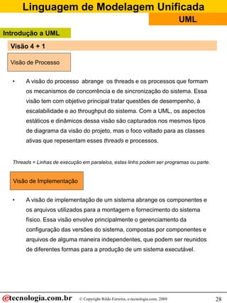 Linguagem de Modelagem Unificada
© Copyright Rildo Ferreira, e-tecnologia.com, 2009
UML
28
• A visão do processo abrange os threads e os processos que formam
os mecanismos de concorrência e de sincronização do sistema. Essa
visão tem com objetivo principal tratar questões de desempenho, à
escalabilidade e ao throughput do sistema. Com a UML, os aspectos
estáticos e dinâmicos dessa visão são capturados nos mesmos tipos
de diagrama da visão do projeto, mas o foco voltado para as classes
ativas que repesentam esses threads e processos.
Threads = Linhas de execução em paralelos, estas linhs podem ser programas ou parte.
• A visão de implementação de um sistema abrange os componentes e
os arquivos utilizados para a montagem e fornecimento do sistema
físico. Essa visão envolve principalmente o gerenciamento da
configuração das versões do sistema, compostas por componentes e
arquivos de alguma maneira independentes, que podem ser reunidos
de diferentes formas para a produção de um sistema executável.
Visão de Implementação
Visão de Processo
Introdução a UML
Visão 4 + 1
 