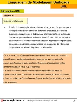 Linguagem de Modelagem Unificada
© Copyright Rildo Ferreira, e-tecnologia.com, 2009
UML
29
• A visão do implantação de um sistema abrange os nós que formam a
topologia de hardware em que o sistema é executado. Essa visão
direciona principalmente a distribuição, o fornecimento e a instalação
das partes que constituem o sistema físico. Com a UML, os aspectos
estáticos dessa visão são representados em diagrmas de implantação;
os aspectos dinâmicos são capturados em diagramas de interações,
de gráfico de estados e diagramas de atividades.
Visão de Implantação
Cada uma dessas visões pode ser considerada isoladamente, permitindo
que diferentes participantes orientem seu foco para os aspectos da
arquitetura do sistema que mais lhes interessem. Essas cincos visões
também interagem entre sí, por exemplo:
Os nós na visão de implantação contêm componentes da visão de
implementação que, por sua vez, representa a realização física de classes,
interfaces, colaborações e classes ativas provenientes das visões de projeto
e de processo.
Introdução a UML
Visão 4 + 1
 