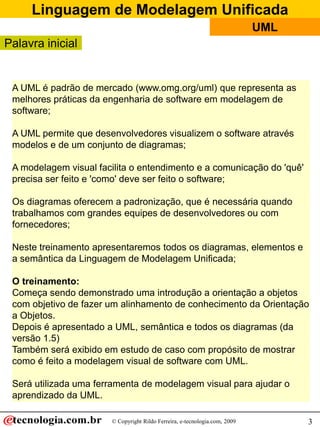 Linguagem de Modelagem Unificada
© Copyright Rildo Ferreira, e-tecnologia.com, 2009
UML
3
Palavra inicial
A UML é padrão de mercado (www.omg.org/uml) que representa as
melhores práticas da engenharia de software em modelagem de
software;
A UML permite que desenvolvedores visualizem o software através
modelos e de um conjunto de diagramas;
A modelagem visual facilita o entendimento e a comunicação do 'quê'
precisa ser feito e 'como' deve ser feito o software;
Os diagramas oferecem a padronização, que é necessária quando
trabalhamos com grandes equipes de desenvolvedores ou com
fornecedores;
Neste treinamento apresentaremos todos os diagramas, elementos e
a semântica da Linguagem de Modelagem Unificada;
O treinamento:
Começa sendo demonstrado uma introdução a orientação a objetos
com objetivo de fazer um alinhamento de conhecimento da Orientação
a Objetos.
Depois é apresentado a UML, semântica e todos os diagramas (da
versão 1.5)
Também será exibido em estudo de caso com propósito de mostrar
como é feito a modelagem visual de software com UML.
Será utilizada uma ferramenta de modelagem visual para ajudar o
aprendizado da UML.
 