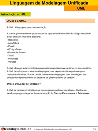 Linguagem de Modelagem Unificada
© Copyright Rildo Ferreira, e-tecnologia.com, 2009
UML
38
O Quê é a UML?
A UML é linguagem para documentação
A construção de software produz todos os tipos de artefatos além do código executável.
Estes artefatos incluem o seguinte:
- Requisitos
- Arquitetura
- Projeto
- Código-Fonte
- Planos de Projeto
- Teste
- Protótipos
- Versões
A UML abrange a documentação da arquitetura do sistema e de todos os seus detalhes.
A UML também proporciona uma linguagem para expressão de requisitos e para
realização de testes. Por fim, a UML oferece uma linguagem para modelagem das
atividades de planejamento do projeto e de gerenciamento de versões.
Onde a UML pode ser utilizada ?
A UML se destina principalmente a construção de software complexos. Atualmente
sendo empregada largamente na construção de Sites de E-commerce e E-business
Introdução a UML
 