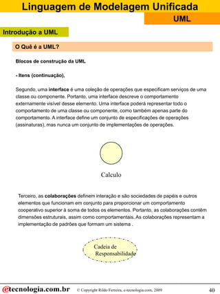 Linguagem de Modelagem Unificada
© Copyright Rildo Ferreira, e-tecnologia.com, 2009
UML
40
O Quê é a UML?
Blocos de construção da UML
- Itens (continuação),
Segundo, uma interface é uma coleção de operações que especificam serviços de uma
classe ou componente. Portanto, uma interface descreve o comportamento
externamente visível desse elemento. Uma interface poderá representar todo o
comportamento de uma classe ou componente, como também apenas parte do
comportamento. A interface define um conjunto de especificações de operações
(assinaturas), mas nunca um conjunto de implementações de operações.
Calculo
Terceiro, as colaborações definem interação e são sociedades de papéis e outros
elementos que funcionam em conjunto para proporcionar um comportamento
cooperativo superior à soma de todos os elementos. Portanto, as colaborações contêm
dimensões estruturais, assim como comportamentais. As colaborações representam a
implementação de padrões que formam um sistema .
Cadeia de
Responsabilidade
Introdução a UML
 
