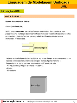 Linguagem de Modelagem Unificada
© Copyright Rildo Ferreira, e-tecnologia.com, 2009
UML
42
O Quê é a UML?
Blocos de construção da UML
- Itens (continuação),
Sexto, os componentes são partes físicas e substituíveis de um sistema, que
proporcionam a realização de um conjunto de interfaces.Tipicamente os componentes
representam, o pacote físico de elementos lógicos diferentes, como classes,
interfaces e colaborações.
Sétimo, um nó é elemento físico existente em tempo de execução que representa um
recurso computacional, geralmente com pelo menos alguma memória e,
frequentemente, capacidade de processamento. Exemplo de nós:
- Computadores (estações clientes e servidores)
- Redes
- Roteadores
Component.java
Servidor
Introdução a UML
 