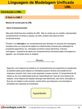 Linguagem de Modelagem Unificada
© Copyright Rildo Ferreira, e-tecnologia.com, 2009
UML
43
O Quê é a UML?
Blocos de construção da UML
- Itens Comportamentais
São parte dinâmicas dos modelos de UML. São os verbos de um modelo, representado
comportamento no tempo e espaço. Ao todo, existem dois tipos de itens
comportamentais:
Primeiro, um interação é um comportamento que abrange um conjunto de mensagens
trocadas entre um conjunto de objetos em determinado contexto para realização de
propósitos específicos. As interações envolvem outros elementos, inclusive
mensagens, sequência de ações (os comportamentos chamados pelas mensagens) e
ligações (as conexões entre os objetos)
Mostrar
Segundo, uma máquina de estado é um comportamento que especifica as sequências
de estados pelas quais objetos ou interações passam durante sua existência em
resposta a eventos, bem como suas respostas a esses eventos. O comportamento de
classe ou de uma colaboração pode ser especificado por meio de uma máquina de
estados. Uma máquina de estados abrange mais elementos, tais como, transições (o
fluxo de um estado a outro evento), evento (itens que disparam uma transição) e
atividades (as respostas às transições).
Aguardando
Introdução a UML
 