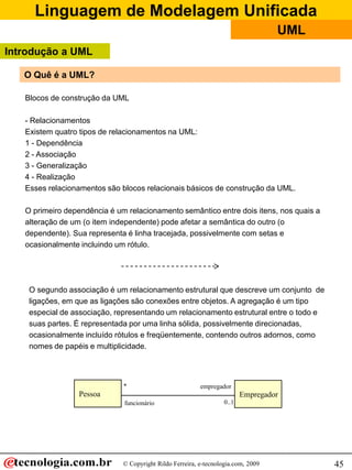Linguagem de Modelagem Unificada
© Copyright Rildo Ferreira, e-tecnologia.com, 2009
UML
45
O Quê é a UML?
Blocos de construção da UML
- Relacionamentos
Existem quatro tipos de relacionamentos na UML:
1 - Dependência
2 - Associação
3 - Generalização
4 - Realização
Esses relacionamentos são blocos relacionais básicos de construção da UML.
O primeiro dependência é um relacionamento semântico entre dois itens, nos quais a
alteração de um (o item independente) pode afetar a semântica do outro (o
dependente). Sua representa é linha tracejada, possivelmente com setas e
ocasionalmente incluindo um rótulo.
O segundo associação é um relacionamento estrutural que descreve um conjunto de
ligações, em que as ligações são conexões entre objetos. A agregação é um tipo
especial de associação, representando um relacionamento estrutural entre o todo e
suas partes. É representada por uma linha sólida, possivelmente direcionadas,
ocasionalmente incluído rótulos e freqüentemente, contendo outros adornos, como
nomes de papéis e multiplicidade.
Pessoa Empregador
empregador
0..1
*
funcionário
Introdução a UML
 