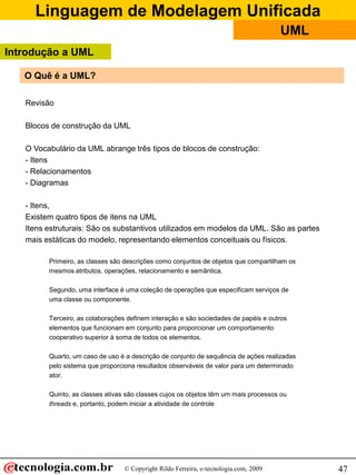 Linguagem de Modelagem Unificada
© Copyright Rildo Ferreira, e-tecnologia.com, 2009
UML
47
O Quê é a UML?
Revisão
Blocos de construção da UML
O Vocabulário da UML abrange três tipos de blocos de construção:
- Itens
- Relacionamentos
- Diagramas
- Itens,
Existem quatro tipos de itens na UML
Itens estruturais: São os substantivos utilizados em modelos da UML. São as partes
mais estáticas do modelo, representando elementos conceituais ou físicos.
Primeiro, as classes são descrições como conjuntos de objetos que compartilham os
mesmos atributos, operações, relacionamento e semântica.
Segundo, uma interface é uma coleção de operações que especificam serviços de
uma classe ou componente.
Terceiro, as colaborações definem interação e são sociedades de papéis e outros
elementos que funcionam em conjunto para proporcionar um comportamento
cooperativo superior à soma de todos os elementos.
Quarto, um caso de uso é a descrição de conjunto de sequência de ações realizadas
pelo sistema que proporciona resultados observáveis de valor para um determinado
ator.
Quinto, as classes ativas são classes cujos os objetos têm um mais processos ou
threads e, portanto, podem iniciar a atividade de controle
Introdução a UML
 