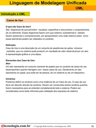 Linguagem de Modelagem Unificada
© Copyright Rildo Ferreira, e-tecnologia.com, 2009
UML
50
Casos de Uso
O que são Caso de Uso?
São diagramas de que permitem visualizar, especificar e documentar o comportamento
de um elemento. Esses diagramas fazem com que sistema, subsistemas e classes
fiquem acessíveis e compreensíveis, por apresentarem uma visão externa sobre como
esses elementos podem ser utilizados no contexto.
Definição:
Caso de Uso é uma descrição de um conjunto de seqüências de ações, inclusive
variantes, que um sistema pode produzir um resultado de valor observável por um ator.
A representação gráfica é uma elipse.
Elementos dos Caso de Uso:
Ator:
Um ator representa um conjunto coerente de papéis que os usuários de casos de uso
desempenham quanto interagem com esses casos de uso. Geralmente um ator
representa um papel, que pode ser de pessoa, de um sistema ou de um dispositivo.
Cenários:
Podemos definir os cenários como uma instância de um Caso de uso. O caso de uso
deve ser descrito através de cenários. Devem ser construídos tantos cenários quantos
forem necessários para se entender completamente todo o sistema. Podem ser
considerados como teste informais para validação dos requisitos do sistema.
Introdução a UML
 