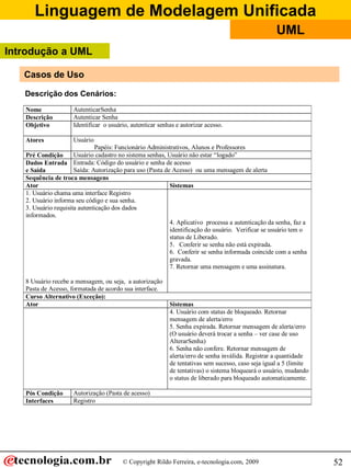 Linguagem de Modelagem Unificada
© Copyright Rildo Ferreira, e-tecnologia.com, 2009
UML
52
Descrição dos Cenários:
Nome AutenticarSenha
Descrição Autenticar Senha
Objetivo Identificar o usuário, autenticar senhas e autorizar acesso.
Atores Usuário
Papéis: Funcionário Administrativos, Alunos e Professores
Pré Condição Usuário cadastro no sistema senhas, Usuário não estar “logado”
Dados Entrada
e Saída
Entrada: Código do usuário e senha de acesso
Saída: Autorização para uso (Pasta de Acesso) ou uma mensagem de alerta
Sequência de troca mensagens
Ator Sistemas
1. Usuário chama uma interface Registro
2. Usuário informa seu código e sua senha.
3. Usuário requisita autenticação dos dados
informados.
8 Usuário recebe a mensagem, ou seja, a autorização
Pasta de Acesso, formatada de acordo sua interface.
4. Aplicativo processa a autenticação da senha, faz a
identificação do usuário. Verificar se usuário tem o
status de Liberado.
5. Conferir se senha não está expirada.
6. Conferir se senha informada coincide com a senha
gravada.
7. Retornar uma mensagem e uma assinatura.
Curso Alternativo (Exceção):
Ator Sistemas
4. Usuário com status de bloqueado. Retornar
mensagem de alerta/erro
5. Senha expirada. Retornar mensagem de alerta/erro
(O usuário deverá trocar a senha – ver case de uso
AlterarSenha)
6. Senha não confere. Retornar mensagem de
alerta/erro de senha inválida. Registrar a quantidade
de tentativas sem sucesso, caso seja igual a 5 (limite
de tentativas) o sistema bloqueará o usuário, mudando
o status de liberado para bloqueado automaticamente.
Pós Condição Autorização (Pasta de acesso)
Interfaces Registro
Casos de Uso
Introdução a UML
 