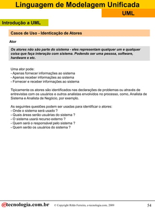 Linguagem de Modelagem Unificada
© Copyright Rildo Ferreira, e-tecnologia.com, 2009
UML
54
Ator
Casos de Uso - Identicação de Atores
Os atores não são parte do sistema - eles representam qualquer um e qualquer
coisa que faça interação com sistema. Podendo ser uma pessoa, software,
hardware e etc.
Uma ator pode:
- Apenas fornecer informações ao sistema
- Apenas receber informações ao sistema
- Fornecer e receber informações ao sistema
Tipicamente os atores são identificados nas declarações de problemas ou através de
entrevistas com os usuários e outros analistas envolvidos no processo, como, Analista de
Sistema e Analista de Negócio, por exemplo.
As seguintes questões podem ser usadas para identificar o atores:
- Onde o sistema será usado ?
- Quais áreas serão usuárias do sistema ?
- O sistema usará recurso externo ?
- Quem será o responsável pelo sistema ?
- Quem serão os usuários do sistema ?
Introdução a UML
 