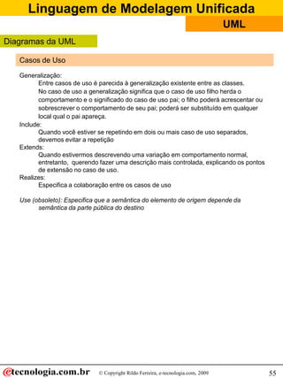 Linguagem de Modelagem Unificada
© Copyright Rildo Ferreira, e-tecnologia.com, 2009
UML
55
Casos de Uso
Generalização:
Entre casos de uso é parecida à generalização existente entre as classes.
No caso de uso a generalização significa que o caso de uso filho herda o
comportamento e o significado do caso de uso pai; o filho poderá acrescentar ou
sobrescrever o comportamento de seu pai; poderá ser substituído em qualquer
local qual o pai apareça.
Include:
Quando você estiver se repetindo em dois ou mais caso de uso separados,
devemos evitar a repetição
Extends:
Quando estivermos descrevendo uma variação em comportamento normal,
entretanto, querendo fazer uma descrição mais controlada, explicando os pontos
de extensão no caso de uso.
Realizes:
Especifica a colaboração entre os casos de uso
Use (obsoleto): Especifica que a semântica do elemento de origem depende da
semântica da parte pública do destino
Diagramas da UML
 