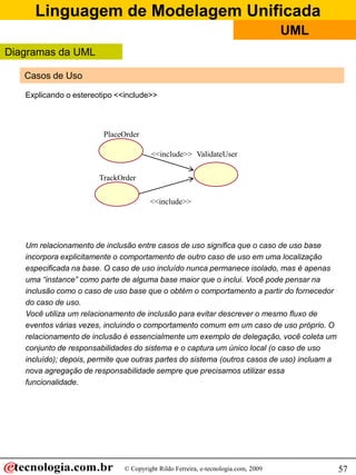 Linguagem de Modelagem Unificada
© Copyright Rildo Ferreira, e-tecnologia.com, 2009
UML
57
Casos de Uso
PlaceOrder
<<include>>
Um relacionamento de inclusão entre casos de uso significa que o caso de uso base
incorpora explicitamente o comportamento de outro caso de uso em uma localização
especificada na base. O caso de uso incluído nunca permanece isolado, mas é apenas
uma “instance” como parte de alguma base maior que o inclui. Você pode pensar na
inclusão como o caso de uso base que o obtém o comportamento a partir do fornecedor
do caso de uso.
Você utiliza um relacionamento de inclusão para evitar descrever o mesmo fluxo de
eventos várias vezes, incluindo o comportamento comum em um caso de uso próprio. O
relacionamento de inclusão é essencialmente um exemplo de delegação, você coleta um
conjunto de responsabilidades do sistema e o captura um único local (o caso de uso
incluído); depois, permite que outras partes do sistema (outros casos de uso) incluam a
nova agregação de responsabilidade sempre que precisamos utilizar essa
funcionalidade.
Explicando o estereotipo <<include>>
TrackOrder
ValidateUser<<include>>
Diagramas da UML
 