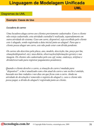Linguagem de Modelagem Unificada
© Copyright Rildo Ferreira, e-tecnologia.com, 2009
UML
58
Locadora de carros
Uma locadora aluga carros aos clientes previamente cadastrados. Caso o cliente
não esteja cadastrado, esta atividade custodial é realizada, separadamente em
outra atividade do sistema. Caso um carro, disponível, seja escolhido pelo cliente
este é alugado, sendo registrada a data inicial junto ao aluguel. Para que o
cliente possa alugar um carro, este não pode estar com dívida pendente.
Os carros são descritos pela placa, ano, modelo, descrição, km, preço por km,
situação(disponível, etc), taxa diária, observações(informações gerais) e sua
imagem. Os clientes são cadastrados pelo seu cpf, nome, endereço, telefone e
dívida(reservado para registrar pagamentos pendentes).
Quando o cliente devolve o carro, a situação do carro é mudada para
“disponível”, o km é atualizado com o km atual do carro e um recibo é emitido,
baseado nos kms rodados e nos dias em que ficou com o carro. Ainda na
atividade de devolução é removido o registro do aluguel e, caso o cliente não
possa pagar, a dívida do aluguel é registrada junto ao cliente.
Exemplo: Casos de Uso
Diagramas da UML
 