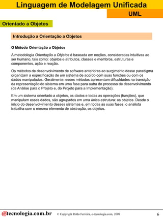 Linguagem de Modelagem Unificada
© Copyright Rildo Ferreira, e-tecnologia.com, 2009
UML
6
O Método Orientação a Objetos
A metodologia Orientação a Objetos é baseada em noções, consideradas intuitivas ao
ser humano, tais como: objetos e atributos, classes e membros, estruturas e
componentes, ação e reação.
Os métodos de desenvolvimento de software anteriores ao surgimento desse paradigma
organizam a especificação de um sistema de acordo com suas funções ou com os
dados manipulados. Geralmente, esses métodos apresentam dificuldades na transição
da representação do sistema em uma fase para outra do processo de desenvolvimento
(da Análise para o Projeto e, do Projeto para a Implementação).
Em um sistema orientado a objetos, os dados e todas as operações (funções), que
manipulam esses dados, são agrupados em uma única estrutura: os objetos. Desde o
início do desenvolvimento desses sistemas e, em todas as suas fases, o analista
trabalha com o mesmo elemento de abstração, os objetos.
Introdução a Orientação a Objetos
Orientado a Objetos
 