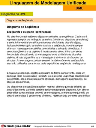 Linguagem de Modelagem Unificada
© Copyright Rildo Ferreira, e-tecnologia.com, 2009
UML
64
Diagrama de Seqüência
Diagramas da UML
Diagrama de Seqüência
Explicando o diagrama (continuação)
No eixo horizontal estão os objetos envolvidos na seqüência. Cada um é
representado por um retângulo de objeto (similar ao diagrama de objetos)
e uma linha vertical pontilhada chamada de linha de vida do objeto,
indicando a execução do objeto durante a seqüência, como exemplo
citamos: mensagens recebidas ou enviadas e ativação de objetos. A
comunicação entre os objetos é representada como linha com setas
horizontais simbolizando as mensagens entre as linhas de vida dos
objetos. A seta especifica se a mensagem é síncrona, assíncrona ou
simples. As mensagens podem possuir também números seqüenciais,
eles são utilizados para tornar mais explícito as seqüência no diagrama.
Em alguns sistemas, objetos executam de forma concorrente, cada um
com sua linha de execução (thread). Se o sistema usa linhas concorrentes
de controle, isto é mostrado como ativação, mensagens assíncronas, ou
objetos assíncronos.
Os diagramas de seqüência podem mostrar objetos que são criados ou
destruídos como parte do cenário documentado pelo diagrama. Um objeto
pode criar outros objetos através de mensagens. A mensagem que cria ou
destrói um objeto é geralmente síncrona, representada por uma seta sólida
 