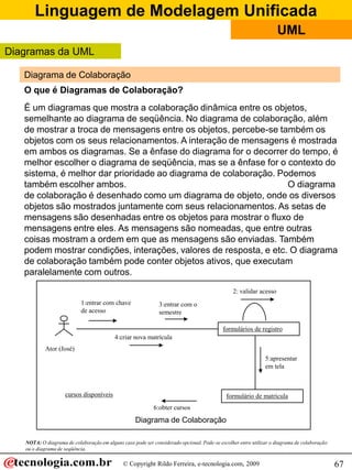Linguagem de Modelagem Unificada
© Copyright Rildo Ferreira, e-tecnologia.com, 2009
UML
67
Diagrama de Colaboração
O que é Diagramas de Colaboração?
É um diagramas que mostra a colaboração dinâmica entre os objetos,
semelhante ao diagrama de seqüência. No diagrama de colaboração, além
de mostrar a troca de mensagens entre os objetos, percebe-se também os
objetos com os seus relacionamentos. A interação de mensagens é mostrada
em ambos os diagramas. Se a ênfase do diagrama for o decorrer do tempo, é
melhor escolher o diagrama de seqüência, mas se a ênfase for o contexto do
sistema, é melhor dar prioridade ao diagrama de colaboração. Podemos
também escolher ambos. O diagrama
de colaboração é desenhado como um diagrama de objeto, onde os diversos
objetos são mostrados juntamente com seus relacionamentos. As setas de
mensagens são desenhadas entre os objetos para mostrar o fluxo de
mensagens entre eles. As mensagens são nomeadas, que entre outras
coisas mostram a ordem em que as mensagens são enviadas. Também
podem mostrar condições, interações, valores de resposta, e etc. O diagrama
de colaboração também pode conter objetos ativos, que executam
paralelamente com outros.
6:obter cursos
Ator (José)
formulários de registro
2: validar acesso
1:entrar com chave
de acesso
3:entrar com o
semestre
4:criar nova matrícula
formulário de matrículacursos disponíveis
5:apresentar
em tela
Diagrama de Colaboração
Diagramas da UML
NOTA: O diagrama de colaboração em alguns caso pode ser considerado opcional. Pode-se escolher entre utilizar o diagrama de colaboração
ou o diagrama de seqüência.
 