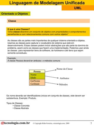 Linguagem de Modelagem Unificada
© Copyright Rildo Ferreira, e-tecnologia.com, 2009
UML
7
As classes são as partes mais importantes de qualquer sistema orientada a objetos.
Usamos as classes para capturar o vocabulário do sistema que está em
desenvolvimento. Essas classes podem incluir abstrações que são parte do domínio do
problema, assim como as classes que fazem uma implementação. Podemos usar ainda
as classes para representar itens de software, de hardware e até itens que sejam
somente conceituais.
Exemplo:
A classe Pessoa deverá ter atributos e métodos comuns
Pessoa
Nome
Idade
GetNome
GetIdade
Nome da Classe
Atributos
Métodos
Os nome deverão ser identificadores únicos em conjunto de classes, este devem ser
substantivos. Exemplo: Produto.
Tipos de Classes:
• Classe Concreta
• Classe Abstrata
O que é uma Classes?
“Uma classe descreve um conjunto de objetos com propriedades e comportamentos
semelhantes e com relacionamentos comuns com outros objetos”
Classe
Orientado a Objetos
 