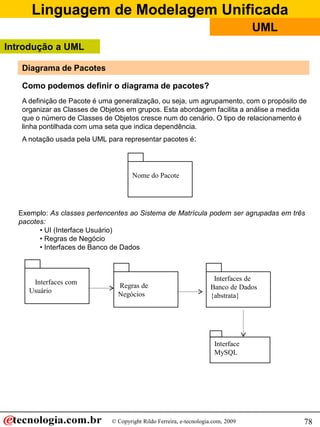 Linguagem de Modelagem Unificada
© Copyright Rildo Ferreira, e-tecnologia.com, 2009
UML
78
Diagrama de Pacotes
Como podemos definir o diagrama de pacotes?
A definição de Pacote é uma generalização, ou seja, um agrupamento, com o propósito de
organizar as Classes de Objetos em grupos. Esta abordagem facilita a análise a medida
que o número de Classes de Objetos cresce num do cenário. O tipo de relacionamento é
linha pontilhada com uma seta que indica dependência.
A notação usada pela UML para representar pacotes é:
Nome do Pacote
Exemplo: As classes pertencentes ao Sistema de Matrícula podem ser agrupadas em três
pacotes:
• UI (Interface Usuário)
• Regras de Negócio
• Interfaces de Banco de Dados
Interfaces de
Banco de Dados
{abstrata}
Interfaces com
Usuário
Regras de
Negócios
Interface
MySQL
Introdução a UML
 
