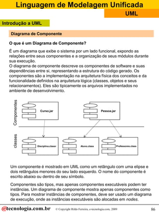 Linguagem de Modelagem Unificada
© Copyright Rildo Ferreira, e-tecnologia.com, 2009
UML
86
Diagrama de Componente
O que é um Diagrama de Componente?
É um diagrama que exibe o sistema por um lado funcional, expondo as
relações entre seus componentes e a organização de seus módulos durante
sua execução.
O diagrama de componente descreve os componentes de software e suas
dependências entre si, representando a estrutura do código gerado. Os
componentes são a implementação na arquitetura física dos conceitos e da
funcionalidade definidos na arquitetura lógica (classes, objetos e seus
relacionamentos). Eles são tipicamente os arquivos implementados no
ambiente de desenvolvimento.
Curso.jar Pessoa.jar
Aluno.class Professores.classDisciplina.classr
Introdução a UML
Um componente é mostrado em UML como um retângulo com uma elipse e
dois retângulos menores do seu lado esquerdo. O nome do componente é
escrito abaixo ou dentro de seu símbolo.
Componentes são tipos, mas apenas componentes executáveis podem ter
instâncias. Um diagrama de componente mostra apenas componentes como
tipos. Para mostrar instâncias de componentes, deve ser usado um diagrama
de execução, onde as instâncias executáveis são alocadas em nodes.
 