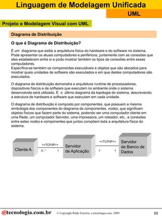Linguagem de Modelagem Unificada
© Copyright Rildo Ferreira, e-tecnologia.com, 2009
UML
88
Diagrama de Distribuição
O que é Diagrama de Distribuição?
É um diagrama que exibe a arquitetura física do hardware e do software no sistema.
Pode apresentar os atuais computadores e periféricos, juntamente com as conexões que
eles estabelecem entre si e pode mostrar também os tipos de conexões entre esses
computadores.
Especifica-se também os componentes executáveis e objetos que são alocados para
mostrar quais unidades de software são executados e em que destes computadores são
executados.
O diagrama de distribuição demonstra a arquitetura runtime de processadores,
dispositivos físicos e de software que executam no ambiente onde o sistema
desenvolvido será utilizado. É o último diagrama da topologia do sistema, descrevendo
a estrutura de hardware e software que executam em cada unidade.
O diagrama de distribuição é composto por componentes, que possuem a mesma
simbologia dos componentes do diagrama de componentes, nodes, que significam
objetos físicos que fazem parte do sistema, podendo ser uma computador cliente em
uma Rede, um computador Servidor, uma impressora, um roteador, etc., e conexões
entre estes nodes e componentes que juntos compõem toda a arquitetura física do
sistema.
Cliente A
Servidor
de Aplicação
Servidor
de Banco de
Dados
<<TCP/IP>>
<<TCP/IP>>
0..* 1 1 1
Projeto e Modelagem Visual com UML
 