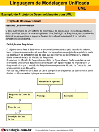 Linguagem de Modelagem Unificada
© Copyright Rildo Ferreira, e-tecnologia.com, 2009
UML
91
Exemplo de Projeto de Desenvolvimento com UML
Projeto de Desenvolvimento
Fases do Desenvolvimento
O desenvolvimento de um sistema de informação, de acordo com metodologia rápida, é
divido em duas etapas: enquanto a primeira fase, Definição de Requisitos, tem por objetivo
determinar os requisitos, a segunda Análise, tem a finalidade de definir os módulos
componentes do sistema.
Definição dos Requisitos
O objetivo desta fase é determinar a funcionalidade esperada pelo usuário do sistema.
Num projeto de construção civil, esta fase corresponderia ao projeto de arquitetura, onde
se descrevem as características da casa que são visíveis ao seu morador. O produto
desta fase é chamado de Modelo de Requisitos.
A estrutura do Modelo de Requisitos é exibida na figura abaixo. Cada uma das caixas
representa um ou mais documentos que devem ser apresentados no final da fase. O
diagrama indica que o modelo de Requisitos é composto de: Modelo de Casos de Uso,
uma protótipo e um Glossário.
Por sua vez, o Modelo de Casos de uso é composto de diagramas de caso de uso, cada
destes contém uma descrição para o caso de uso.
Modelos de Requisitos
Diagrama de Casos de
Uso
Protótipo Glossário
Casos de Uso
Descrição do Caso
de Uso
1..*
1..*
 
