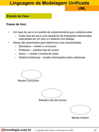 Linguagem de Modelagem Unificada
© Copyright Rildo Ferreira, e-tecnologia.com, 2009
UML
97
Casos de Uso:
• Um caso de uso é um padrão de comportamento que o sistema exibe
– Cada caso de uso é uma seqüência de transações relacionadas
executadas por um ator e o sistema num diálogo
• Atores são examinados para determinar suas necessidades
– Secretaria -- manter o curriculum
– Professor -- solicitar lista de cursos
– Aluno -- manter o horário de aulas
– Sistema Cobrança -- recebe informações sobre cobranças
Manter Horário
Manter Curriculum
Solicitar Lista de Cursos
Estudo de Caso
 