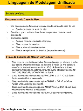 Linguagem de Modelagem Unificada
© Copyright Rildo Ferreira, e-tecnologia.com, 2009
UML
98
Documentando Caso de Uso
• Um documento de fluxo de eventos é criado para cada caso de uso
– Escrito do ponto de vista do ator
• Detalha o que o sistema deve fornecer quando o caso de uso é
executado
• Conteúdos típicos
– Como o caso de uso inicia e termina
– Fluxo normal de eventos
– Fluxos alternativos de eventos
– Fluxos excepcionais de eventos (respostas a erros)
Fluxo de Eventos de Manter Curriculum
• Este caso de uso inicia quando a Secretaria entra no sistema e entra
sua senha. O sistema verifica se a senha é válida (E-1) e solicita a
escolha do semestre atual ou futuro (E-2). A Secretaria entra o
semestre desejado. O sistema pergunta qual a atividade desejada:
INCLUIR, APAGAR, MODIFICAR, ou SAIR.
• Caso a atividade selecionada seja INCLUIR, o S-1: O sub-fluxo
Inclui uma Matéria é executado.
• Caso a atividade selecionada seja APAGAR, o S-2: O sub-fluxo
Apaga uma Matéria é executado.
• Caso a atividade selecionada seja MODIFICAR, o S-3: O sub-fluxo
Modificar uma Matéria é executado.
• Caso a atividade selecionada seja SAIR, o caso de uso termina.
• ...
Estudo de Caso
 