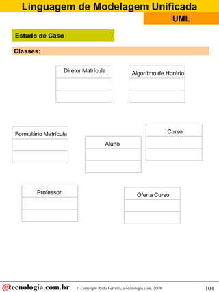 Linguagem de Modelagem Unificada
                                                                               UML

Estudo de Caso

Classes:

                    Diretor Matrícula                    Algorítmo de Horário




Formulário Matrícula                                                          Curso

                                         Aluno




        Professor                                           Oferta Curso




                         © Copyright Rildo Ferreira, e-tecnologia.com, 2009           104
 