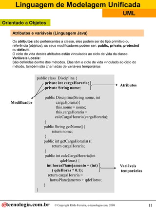 Linguagem de Modelagem Unificada
                                                                                    UML
Orientado a Objetos

    Atributos e variáveis (Linguagem Java)
    Os atributos são pertencentes a classe, eles podem ser do tipo primitivo ou
    referência (objetos), os seus modificadores podem ser: public, private, protected
    ou default.
    O ciclo de vida destes atributos estão vinculados ao ciclo de vida da classe.
    Variáveis Locais:
    São definidas dentro dos métodos. Elas têm o ciclo de vida vinculado ao ciclo do
    método, também são chamadas de variáveis temporárias


                   public class Disciplina {
                        private int cargaHoraria;
                                                                                   Atributos
                        private String nome;

                         public Disciplina(String nome, int
   Modificador                    cargaHoraria){
                                  this.nome = nome;
                                  this.cargaHoraria =
                                 calcCargaHoraria(cargaHoraria);
                         }
                        public String getNome(){
                               return nome;
                         }
                        public int getCargaHoraria(){
                               return cargaHoraria;
                         }
                         public int calcCargaHoraria(int
                                     qdeHoras) {
                           int horasPlanejamento = (int)                           Variáveis
                               ( qdeHoras * 0.1);                                  temporárias
                            return cargaHoraria =
                             horasPlanejamento + qdeHoras;
                        }
                   }


                              © Copyright Rildo Ferreira, e-tecnologia.com, 2009                 11
 